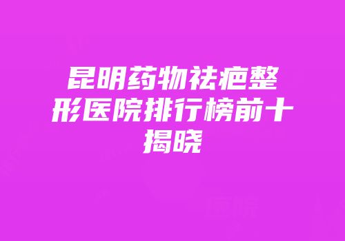 昆明药物祛疤整形医院排行榜前十揭晓