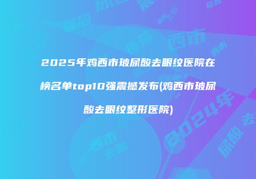 2025年鸡西市玻尿酸去眼纹医院在榜名单top10强震撼发布(鸡西市玻尿酸去眼纹整形医院)