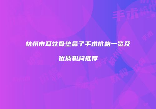 杭州市耳软骨垫鼻子手术价格一览及优质机构推荐