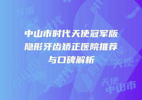 中山市时代天使冠军版隐形牙齿矫正医院推荐与口碑解析
