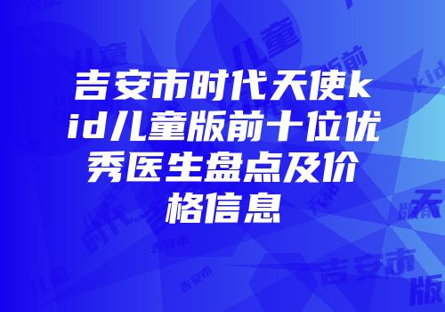 吉安市时代天使kid儿童版前十位优秀医生盘点及价格信息