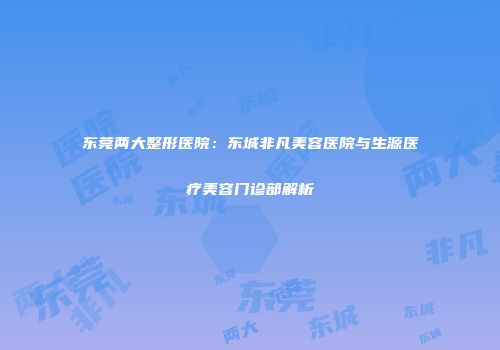 东莞两大整形医院：东城非凡美容医院与生源医疗美容门诊部解析