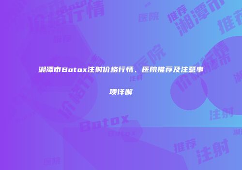 湘潭市Botox注射价格行情、医院推荐及注意事项详解