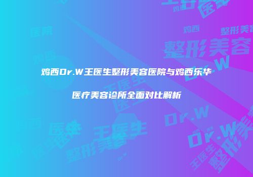 鸡西Dr.W王医生整形美容医院与鸡西乐华医疗美容诊所全面对比解析