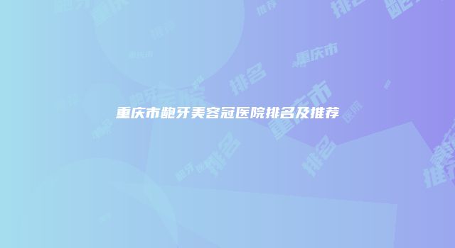 重庆市龅牙美容冠医院排名及推荐