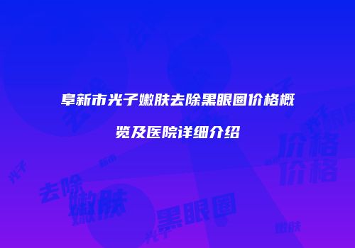阜新市光子嫩肤去除黑眼圈价格概览及医院详细介绍