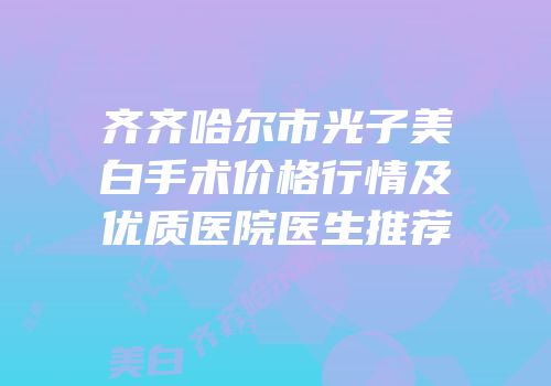 齐齐哈尔市光子美白手术价格行情及优质医院医生推荐