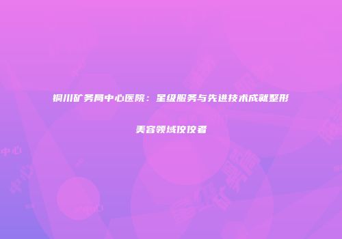 铜川矿务局中心医院：星级服务与先进技术成就整形美容领域佼佼者