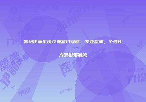 赣州伊丽汇医疗美容门诊部：专业塑美，个性化方案引领潮流