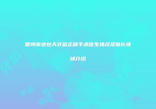 常州市地包天牙齿正颌手术医生排名及擅长领域介绍