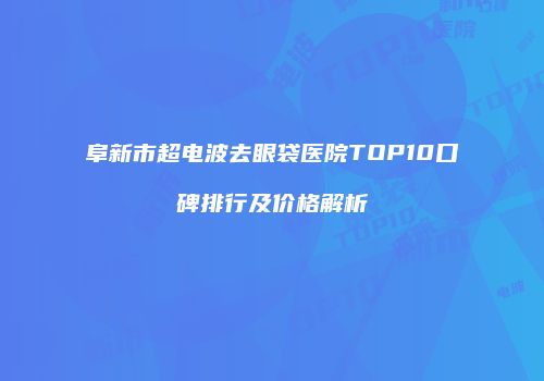 阜新市超电波去眼袋医院TOP10口碑排行及价格解析