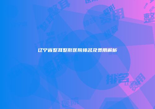 辽宁省整耳整形医院排名及费用解析