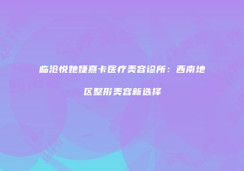 临沧悦她婕熹卡医疗美容诊所：西南地区整形美容新选择