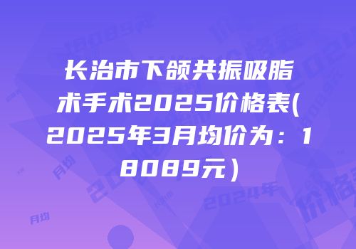 长治市下颌共振吸脂术手术2025价格表(2025年3月均价为：18089元）