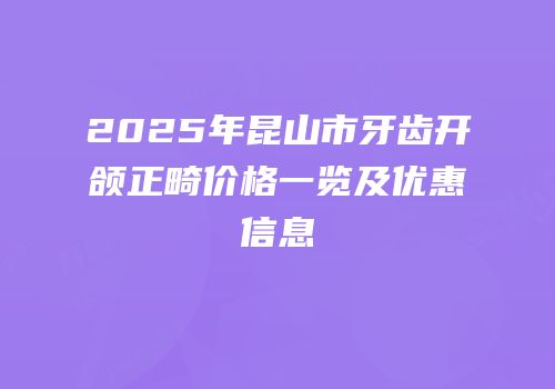 2025年昆山市牙齿开颌正畸价格一览及优惠信息