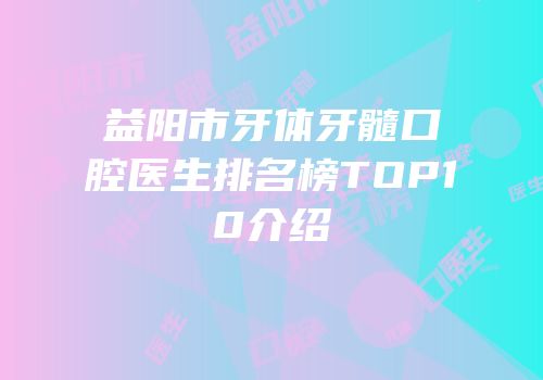 益阳市牙体牙髓口腔医生排名榜TOP10介绍