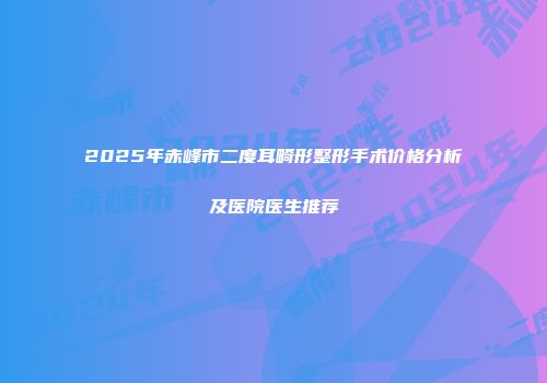 2025年赤峰市二度耳畸形整形手术价格分析及医院医生推荐