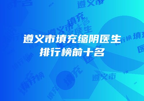 遵义市填充缩阴医生排行榜前十名