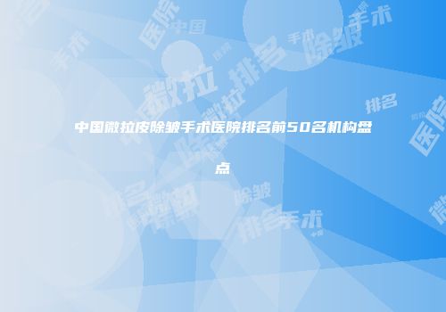 中国微拉皮除皱手术医院排名前50名机构盘点