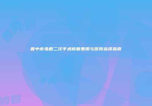 晋中市兔唇二次手术修复费用与医院选择指南