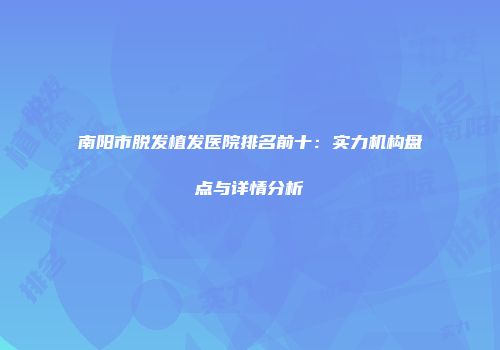 南阳市脱发植发医院排名前十：实力机构盘点与详情分析