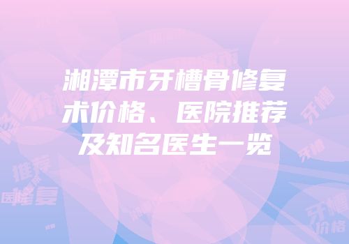 湘潭市牙槽骨修复术价格、医院推荐及知名医生一览