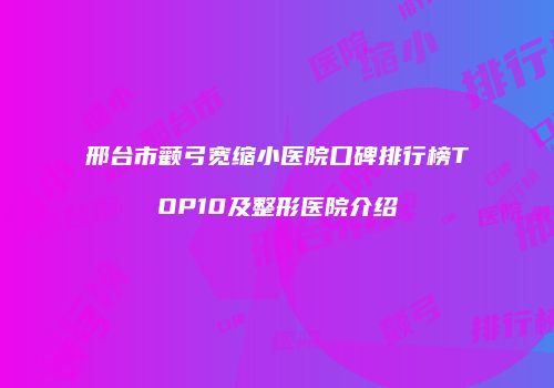 邢台市颧弓宽缩小医院口碑排行榜TOP10及整形医院介绍