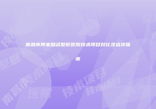 南昌市两家知名整形医院技术项目对比及选择指南