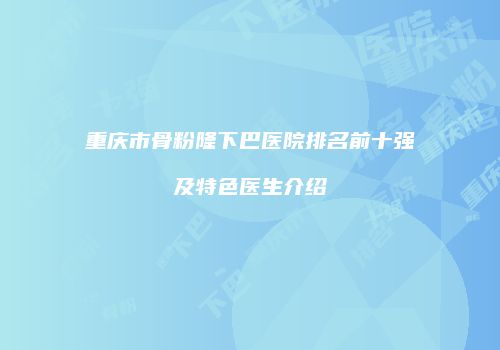 重庆市骨粉隆下巴医院排名前十强及特色医生介绍