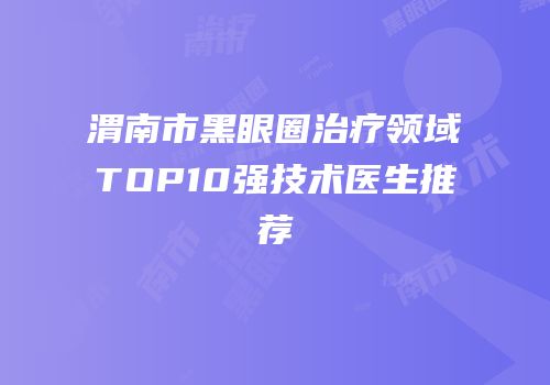 渭南市黑眼圈治疗领域TOP10强技术医生推荐