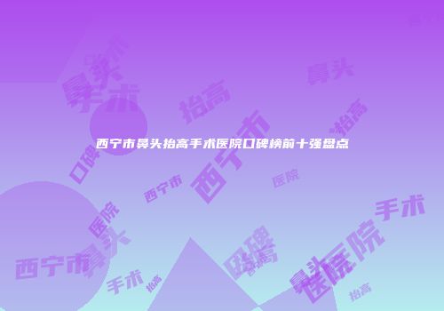 西宁市鼻头抬高手术医院口碑榜前十强盘点