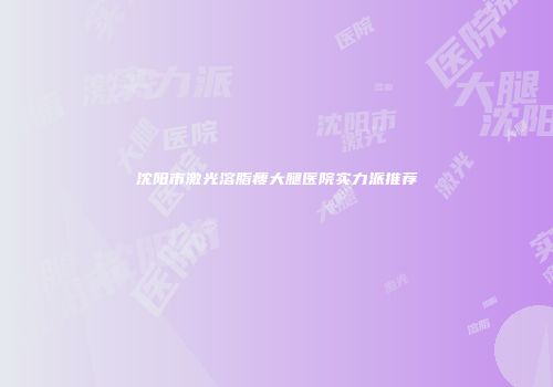 沈阳市激光溶脂瘦大腿医院实力派推荐