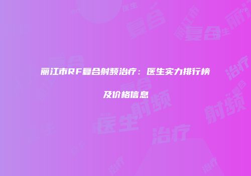 丽江市RF复合射频治疗：医生实力排行榜及价格信息