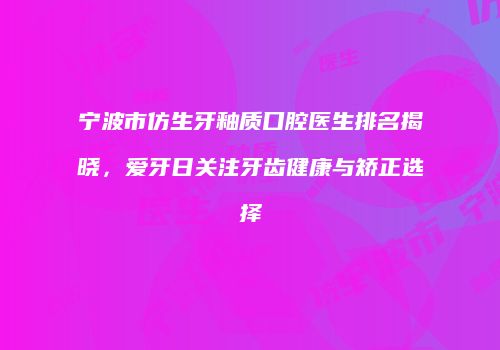 宁波市仿生牙釉质口腔医生排名揭晓，爱牙日关注牙齿健康与矫正选择