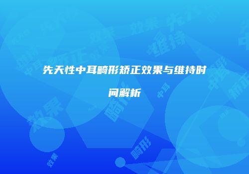 先天性中耳畸形矫正效果与维持时间解析