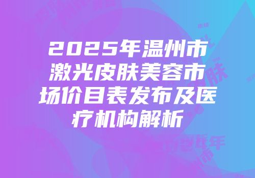 2025年温州市激光皮肤美容市场价目表发布及医疗机构解析
