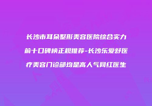 长沙市耳朵整形美容医院综合实力前十口碑榜正规推荐-长沙乐爱舒医疗美容门诊部均是高人气网红医生