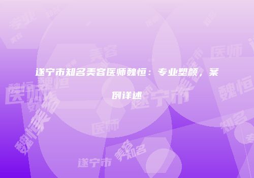 遂宁市知名美容医师魏恒：专业塑颜，案例详述