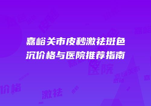 嘉峪关市皮秒激祛斑色沉价格与医院推荐指南