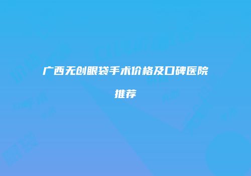 广西无创眼袋手术价格及口碑医院推荐