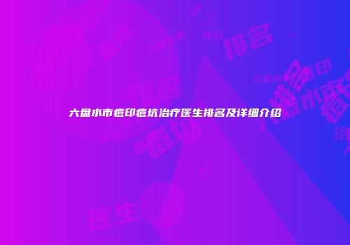 六盘水市痘印痘坑治疗医生排名及详细介绍