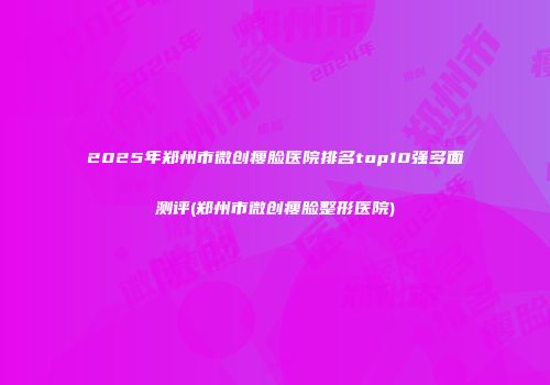 2025年郑州市微创瘦脸医院排名top10强多面测评(郑州市微创瘦脸整形医院)