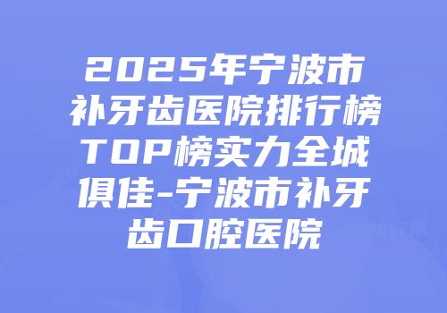 2025年宁波市补牙齿医院排行榜TOP榜实力全城俱佳-宁波市补牙齿口腔医院