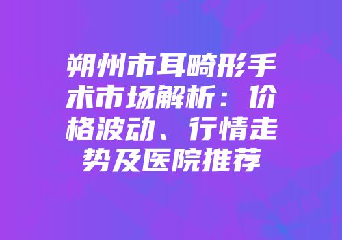 朔州市耳畸形手术市场解析：价格波动、行情走势及医院推荐