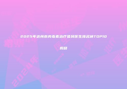 2025年达州市肉毒素治疗狐臭医生排名榜TOP10揭晓
