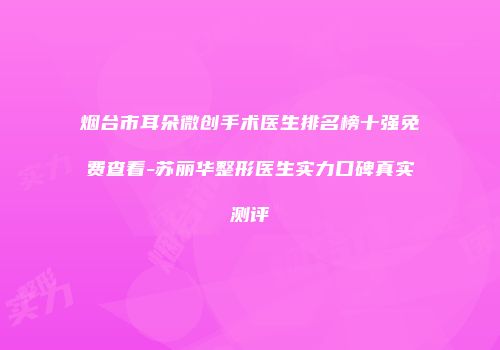烟台市耳朵微创手术医生排名榜十强免费查看-苏丽华整形医生实力口碑真实测评