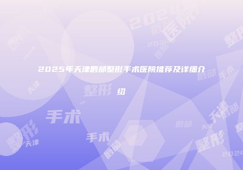 2025年天津唇部整形手术医院推荐及详细介绍