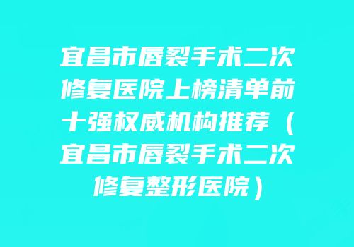 宜昌市唇裂手术二次修复医院上榜清单前十强权威机构推荐（宜昌市唇裂手术二次修复整形医院）
