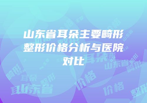 山东省耳朵主要畸形整形价格分析与医院对比
