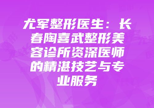 尤军整形医生：长春陶喜武整形美容诊所资深医师的精湛技艺与专业服务
